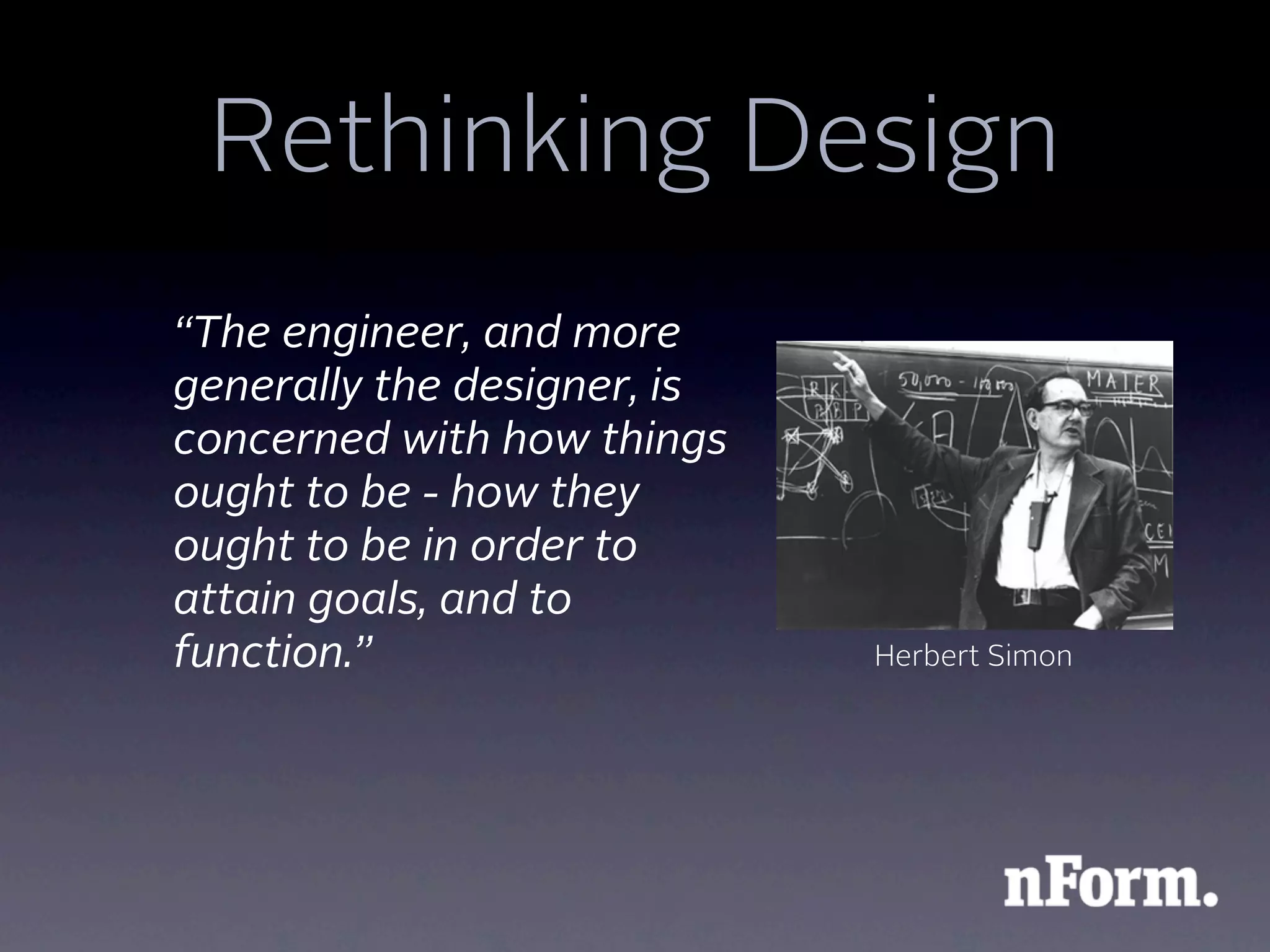 Rethinking Design
“The engineer, and more
generally the designer, is
concerned with how things
ought to be - how they
ought to be in order to
attain goals, and to
function.”                   Herbert Simon
 
