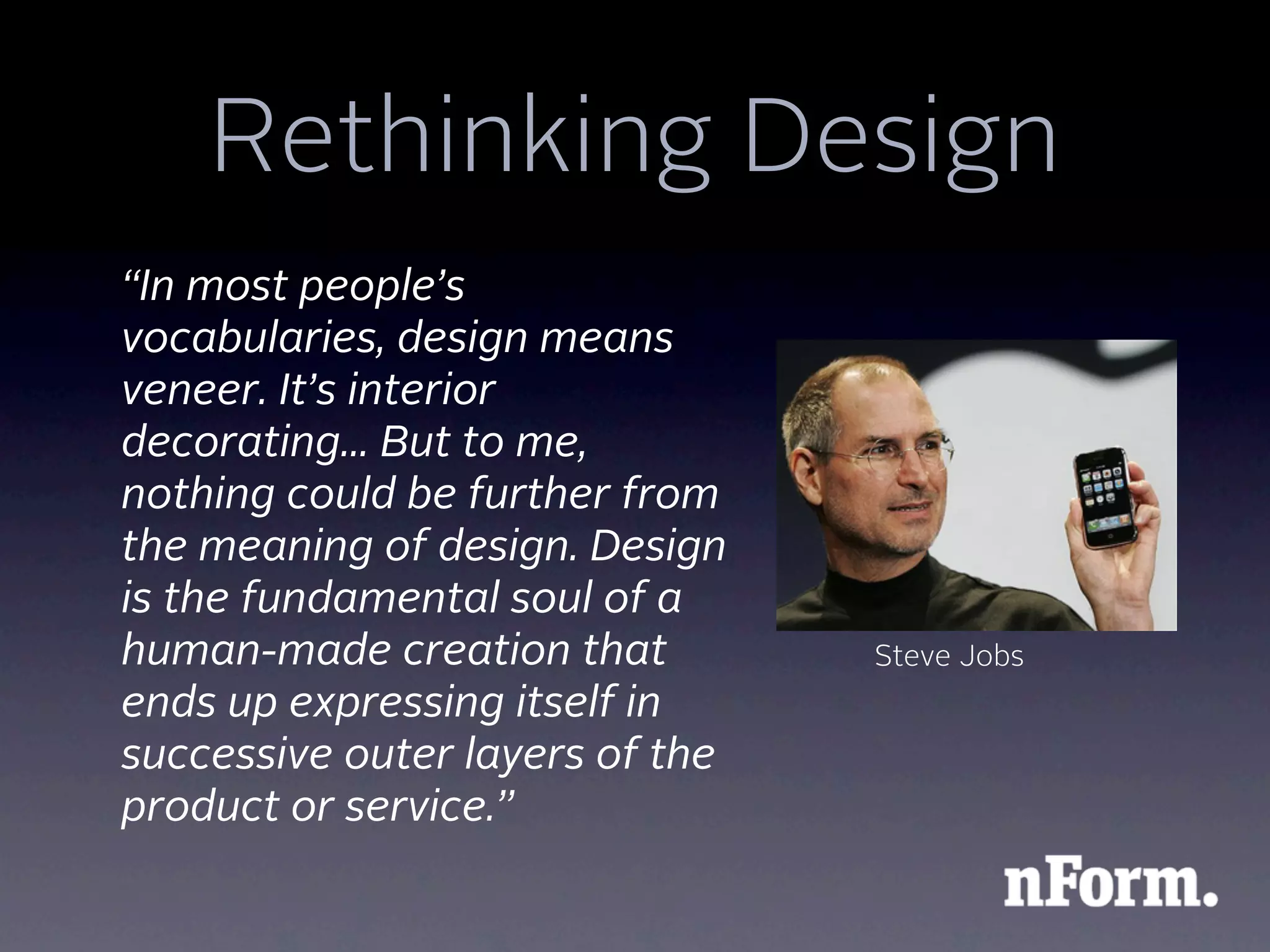 Rethinking Design
“In most people’s
vocabularies, design means
veneer. It’s interior
decorating... But to me,
nothing could be further from
the meaning of design. Design
is the fundamental soul of a
human-made creation that         Steve Jobs
ends up expressing itself in
successive outer layers of the
product or service.”
 