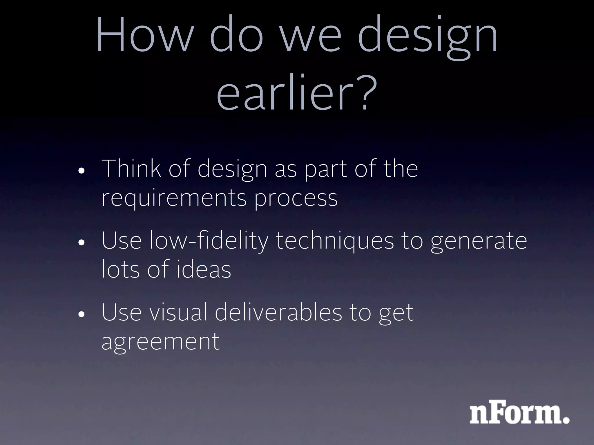 How do we design
     earlier?
• Think of design as part of the
  requirements process
• Use low-ﬁdelity techniques to generate
  lots of ideas
• Use visual deliverables to get
  agreement
 