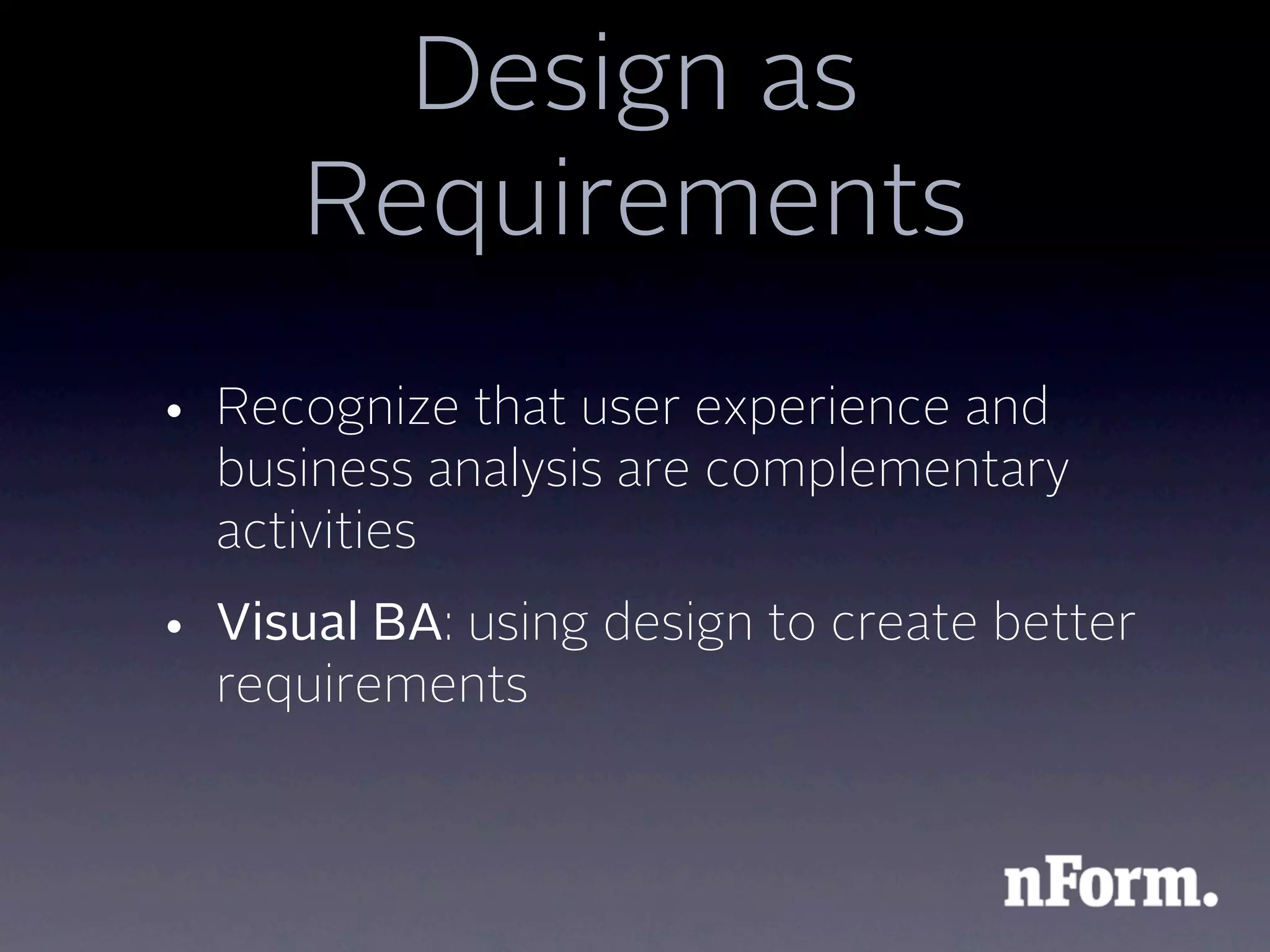 Design as
      Requirements
• Recognize that user experience and
  business analysis are complementary
  activities
• Visual BA: using design to create better
  requirements
 