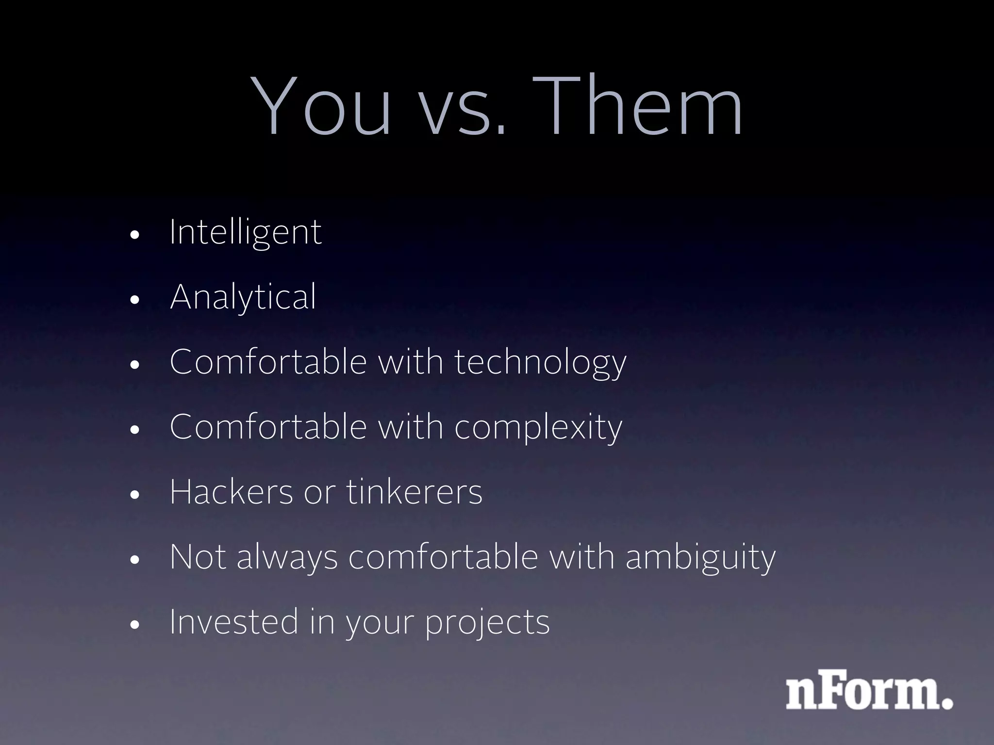 You vs. Them
• Intelligent
• Analytical
• Comfortable with technology
• Comfortable with complexity
• Hackers or tinkerers
• Not always comfortable with ambiguity
• Invested in your projects
 