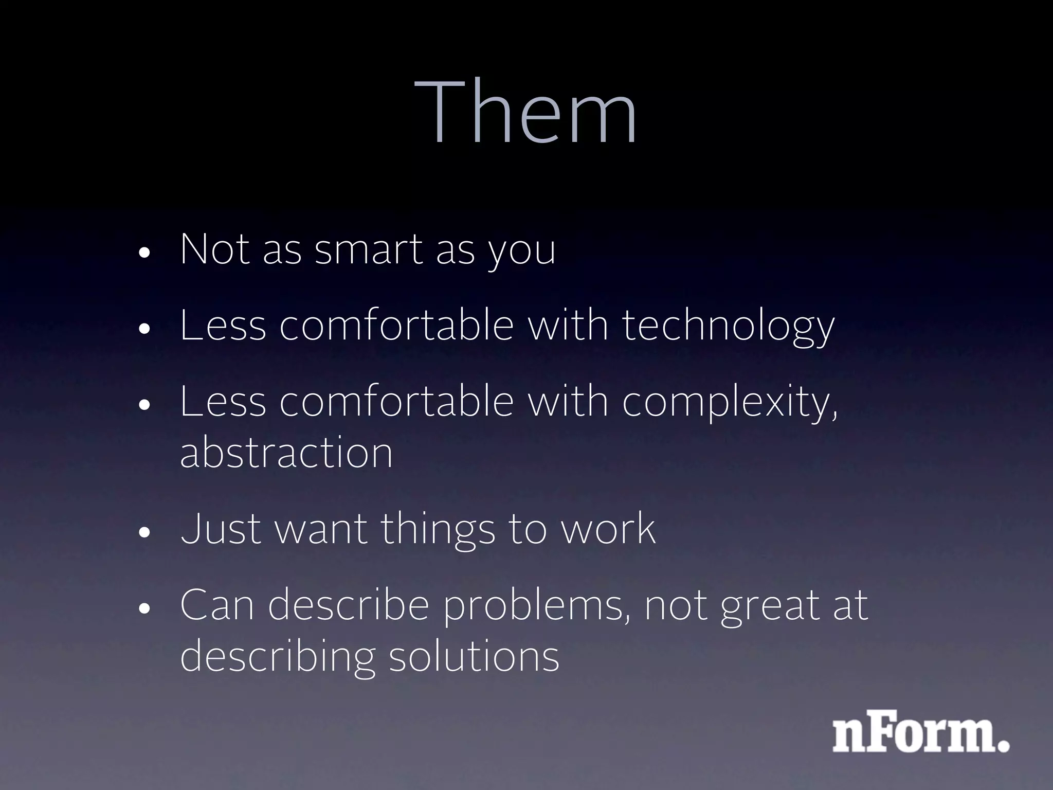 Them
• Not as smart as you
• Less comfortable with technology
• Less comfortable with complexity,
  abstraction
• Just want things to work
• Can describe problems, not great at
  describing solutions
 