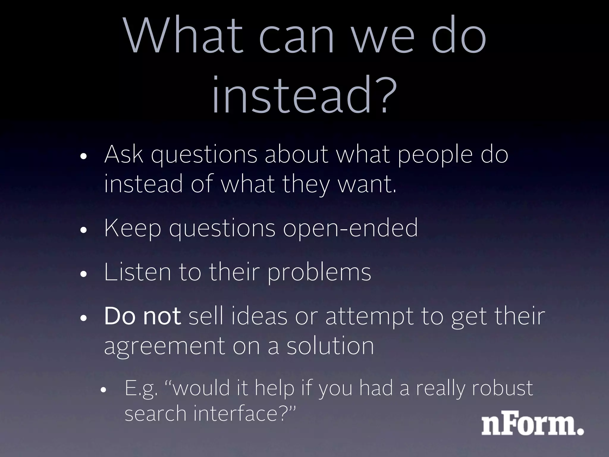 What can we do
      instead?
• Ask questions about what people do
  instead of what they want.
• Keep questions open-ended
• Listen to their problems
• Do not sell ideas or attempt to get their
  agreement on a solution
 • E.g. “would it help if you had a really robust
   search interface?”
 