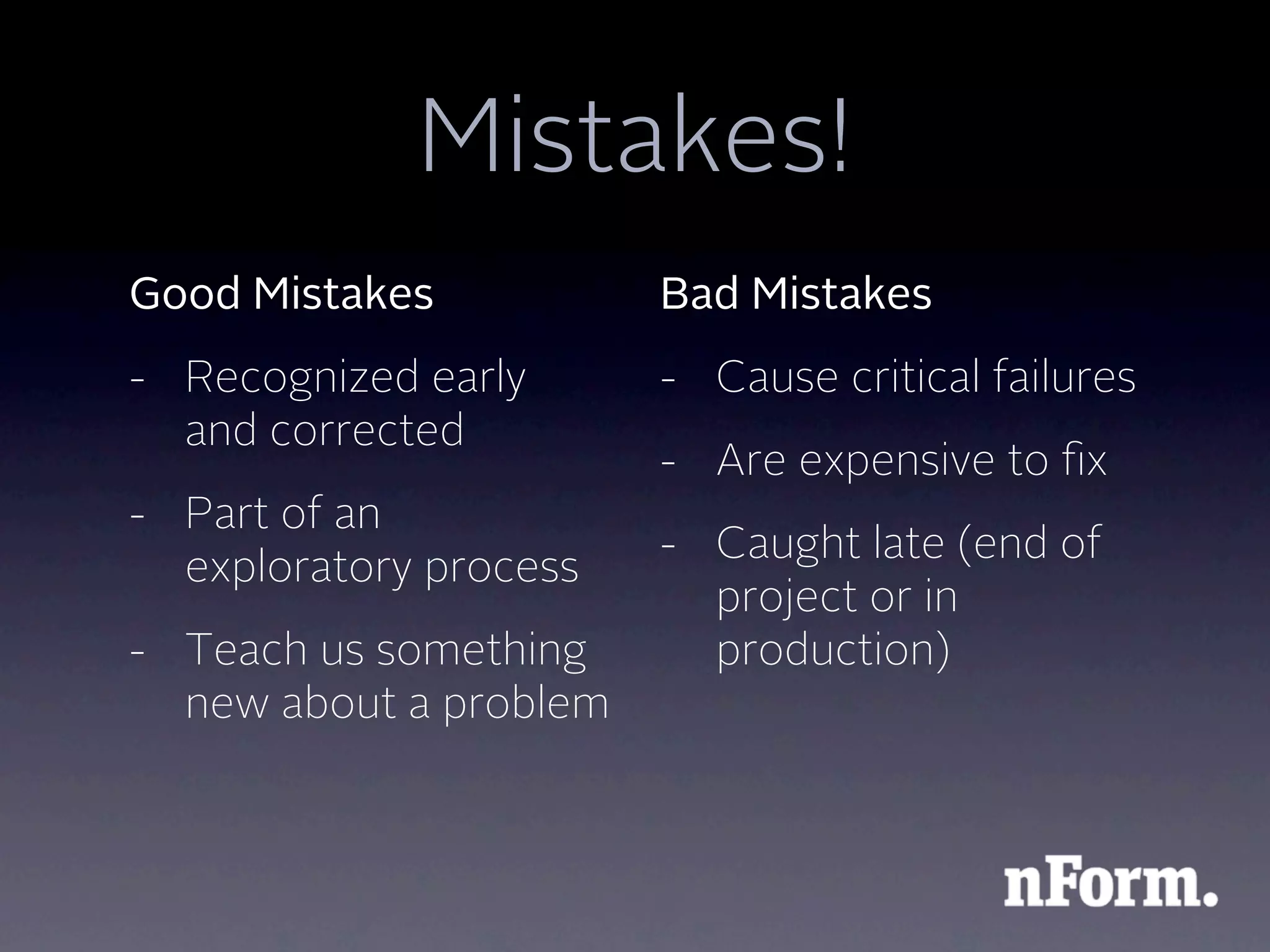 Mistakes!
Good Mistakes           Bad Mistakes
- Recognized early      - Cause critical failures
  and corrected
                        - Are expensive to ﬁx
- Part of an
                        - Caught late (end of
  exploratory process
                          project or in
- Teach us something      production)
  new about a problem
 