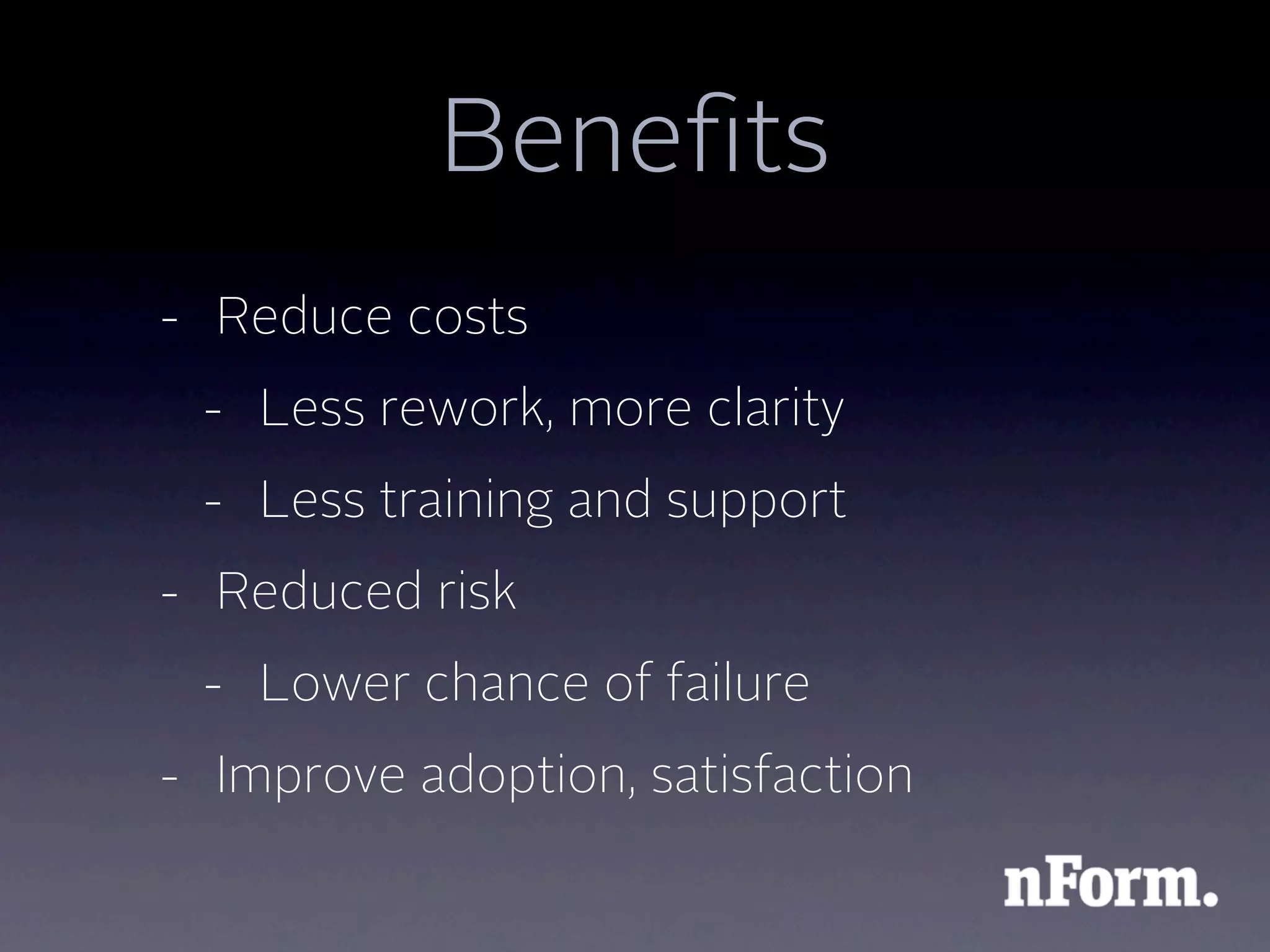 Beneﬁts
- Reduce costs
 - Less rework, more clarity
 - Less training and support
- Reduced risk
 - Lower chance of failure
- Improve adoption, satisfaction
 