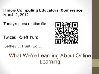 What We’re Learning About Online Learning Illinois Computing Educators’ Conference March 2, 2012   Today's presentation file Twitter:  @jeff_hunt     Jeffrey L. Hunt, Ed.D. 