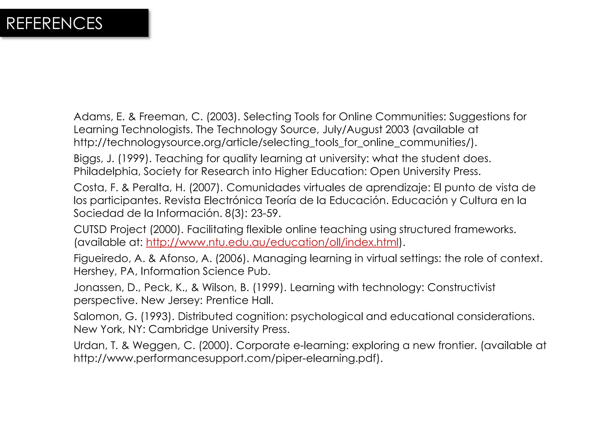REFERENCES




      Adams, E. & Freeman, C. (2003). Selecting Tools for Online Communities: Suggestions for
      Learning Technologists. The Technology Source, July/August 2003 (available at
      http://technologysource.org/article/selecting_tools_for_online_communities/).
      Biggs, J. (1999). Teaching for quality learning at university: what the student does.
      Philadelphia, Society for Research into Higher Education: Open University Press.
      Costa, F. & Peralta, H. (2007). Comunidades virtuales de aprendizaje: El punto de vista de
      los participantes. Revista Electrónica Teoría de la Educación. Educación y Cultura en la
      Sociedad de la Información. 8(3): 23-59.
      CUTSD Project (2000). Facilitating flexible online teaching using structured frameworks.
      (available at: http://www.ntu.edu.au/education/oll/index.html).
      Figueiredo, A. & Afonso, A. (2006). Managing learning in virtual settings: the role of context.
      Hershey, PA, Information Science Pub.
      Jonassen, D., Peck, K., & Wilson, B. (1999). Learning with technology: Constructivist
      perspective. New Jersey: Prentice Hall.
      Salomon, G. (1993). Distributed cognition: psychological and educational considerations.
      New York, NY: Cambridge University Press.
      Urdan, T. & Weggen, C. (2000). Corporate e-learning: exploring a new frontier. (available at
      http://www.performancesupport.com/piper-elearning.pdf).
 