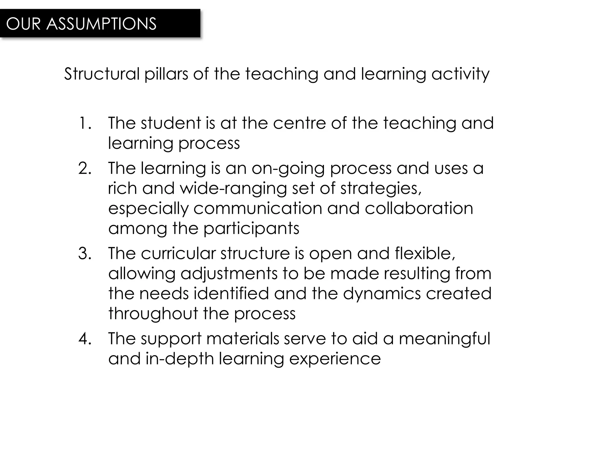 OUR ASSUMPTIONS

     Structural pillars of the teaching and learning activity

       1. The student is at the centre of the teaching and
          learning process
       2. The learning is an on-going process and uses a
          rich and wide-ranging set of strategies,
          especially communication and collaboration
          among the participants
       3. The curricular structure is open and flexible,
          allowing adjustments to be made resulting from
          the needs identified and the dynamics created
          throughout the process
       4. The support materials serve to aid a meaningful
          and in-depth learning experience
 