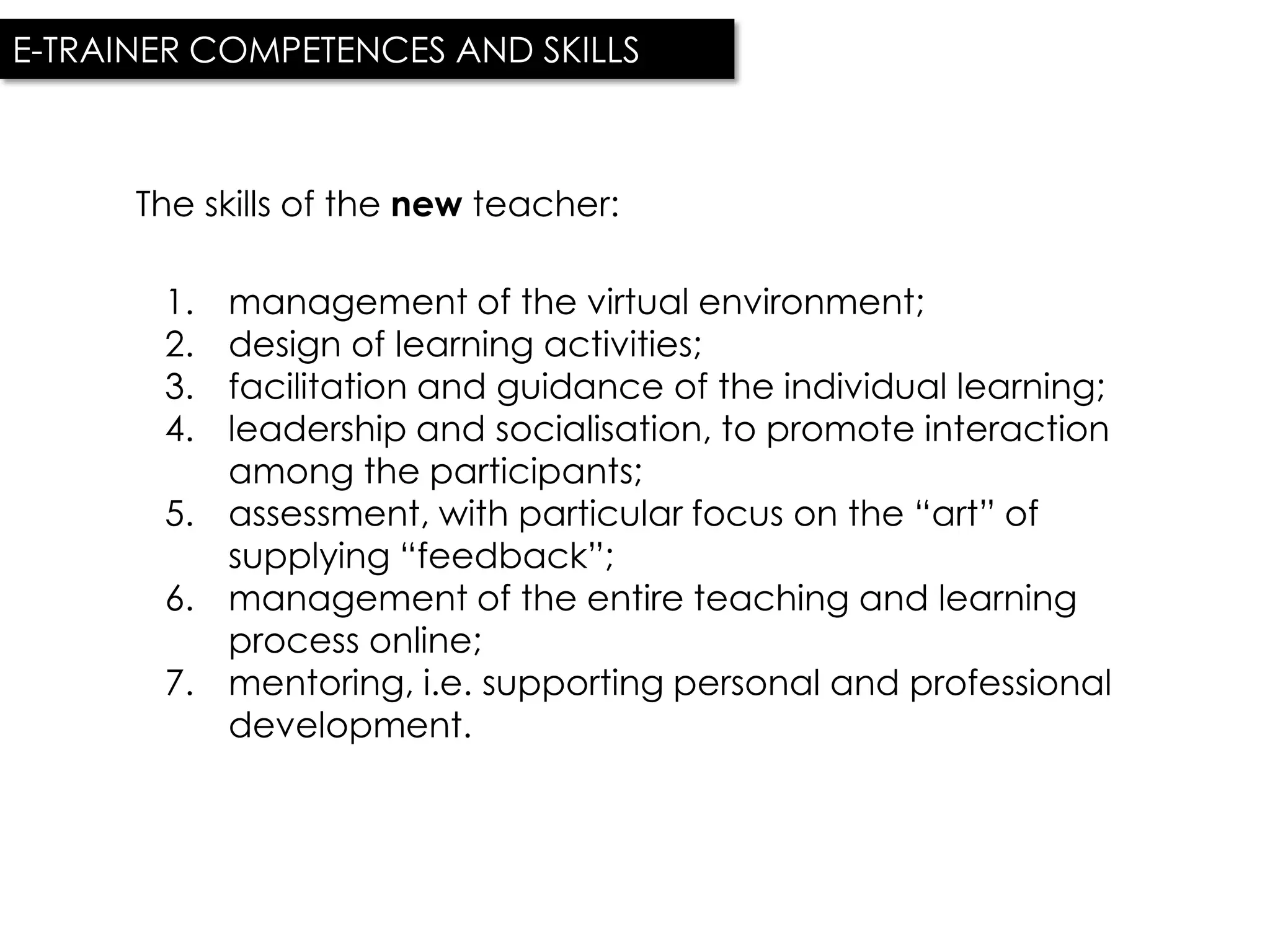E-TRAINER COMPETENCES AND SKILLS



      The skills of the new teacher:

       1. management of the virtual environment;
       2. design of learning activities;
       3. facilitation and guidance of the individual learning;
       4. leadership and socialisation, to promote interaction
          among the participants;
       5. assessment, with particular focus on the “art” of
          supplying “feedback”;
       6. management of the entire teaching and learning
          process online;
       7. mentoring, i.e. supporting personal and professional
          development.
 