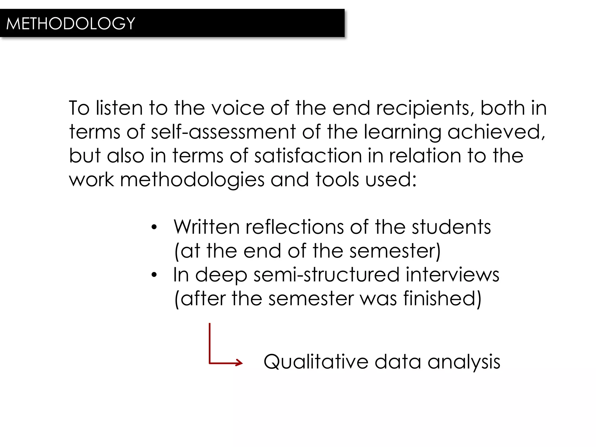 METHODOLOGY




     To listen to the voice of the end recipients, both in
     terms of self-assessment of the learning achieved,
     but also in terms of satisfaction in relation to the
     work methodologies and tools used:

              • Written reflections of the students
                (at the end of the semester)
              • In deep semi-structured interviews
                (after the semester was finished)


                          Qualitative data analysis
 