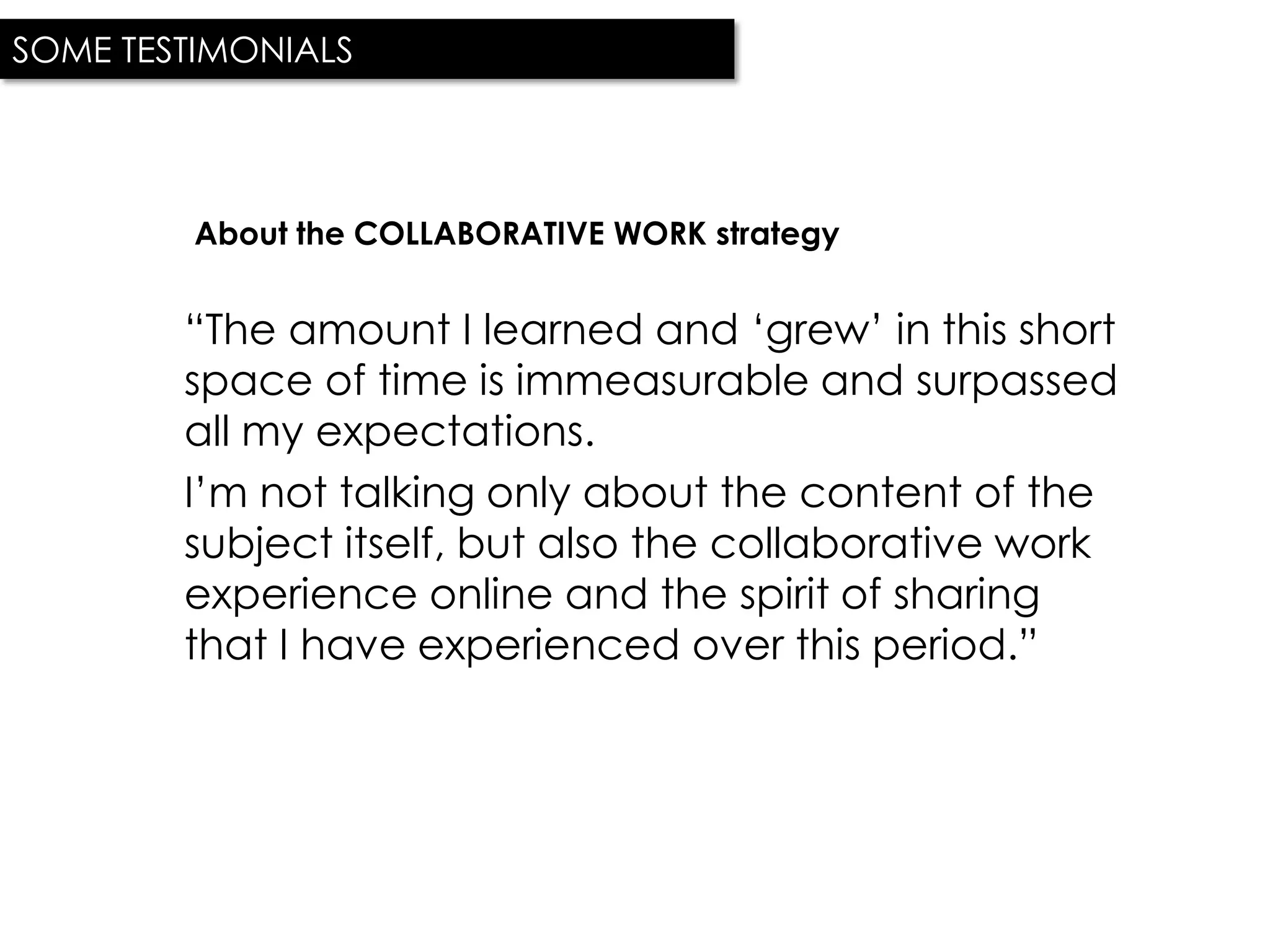 SOME TESTIMONIALS




         About the COLLABORATIVE WORK strategy


        “The amount I learned and „grew‟ in this short
        space of time is immeasurable and surpassed
        all my expectations.
        I‟m not talking only about the content of the
        subject itself, but also the collaborative work
        experience online and the spirit of sharing
        that I have experienced over this period.”
 