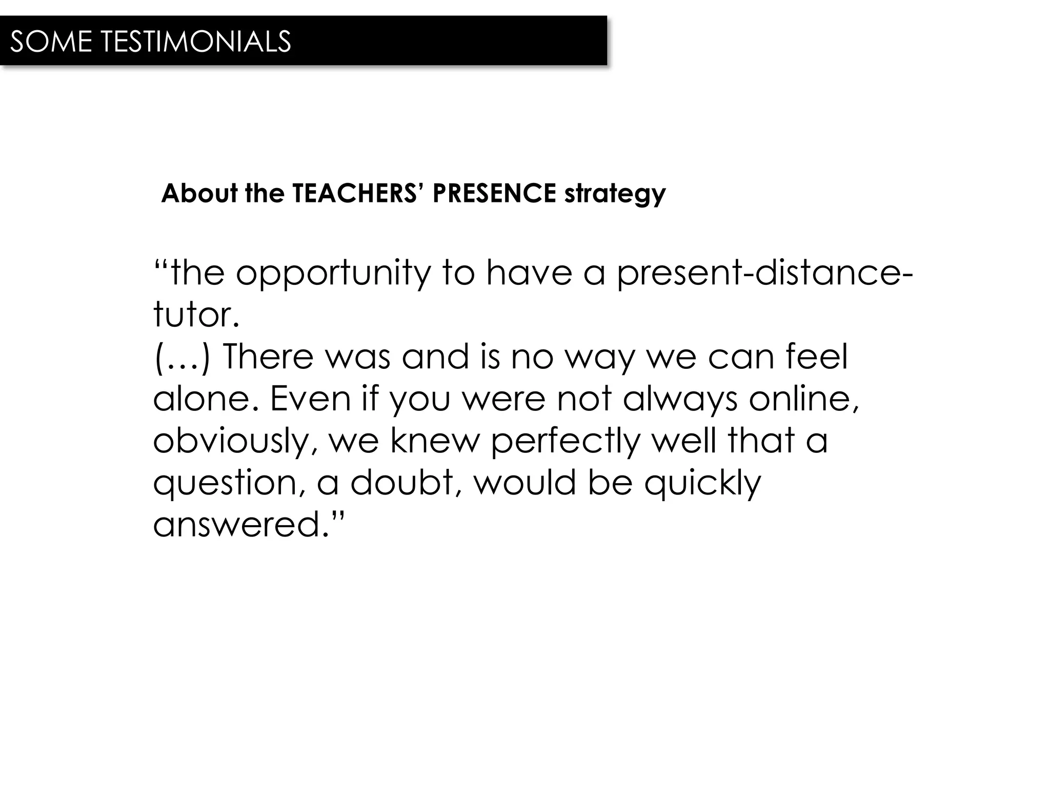 SOME TESTIMONIALS




         About the TEACHERS’ PRESENCE strategy


        “the opportunity to have a present-distance-
        tutor.
        (…) There was and is no way we can feel
        alone. Even if you were not always online,
        obviously, we knew perfectly well that a
        question, a doubt, would be quickly
        answered.”
 
