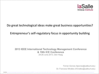 Do great technological ideas make great business opportunities?
Entrepreneur’s self-regulatory focus in opportunity building
2013 IEEE International Technology Management Conference
& 19th ICE Conference
24-26 June 2013, Den Haag
Ferran Giones (fgiones@salleurl.edu)
Dr. Francesc Miralles (fmiralles@salleurl.edu)
Full Text: https://www.researchgate.net/profile/Ferran_Giones/publication/243493677_Do_great_technological_ideas_make_great_business_opportunities_Entrepreneurs_self-regulatory_focus_in_opportunity_building/file/ef3175342803b6d547.pdf
 