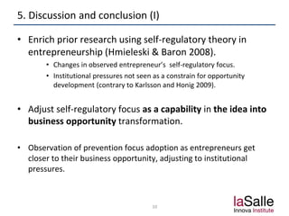5. Discussion and conclusion (I)
• Enrich prior research using self-regulatory theory in
entrepreneurship (Hmieleski & Baron 2008).
• Changes in observed entrepreneur’s self-regulatory focus.
• Institutional pressures not seen as a constrain for opportunity
development (contrary to Karlsson and Honig 2009).
• Adjust self-regulatory focus as a capability in the idea into
business opportunity transformation.
• Observation of prevention focus adoption as entrepreneurs get
closer to their business opportunity, adjusting to institutional
pressures.
10
 