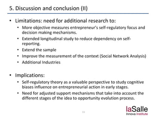 5. Discussion and conclusion (II)
• Limitations: need for additional research to:
• More objective measures entrepreneur’s self-regulatory focus and
decision making mechanisms.
• Extended longitudinal study to reduce dependency on self-
reporting.
• Extend the sample
• Improve the measurement of the context (Social Network Analysis)
• Additional Industries
• Implications:
• Self-regulatory theory as a valuable perspective to study cognitive
biases influence on entrepreneurial action in early stages.
• Need for adjusted support mechanisms that take into account the
different stages of the idea to opportunity evolution process.
11
 
