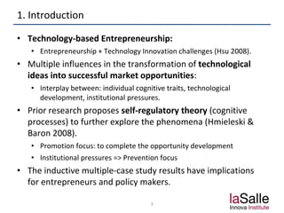 1. Introduction
• Technology-based Entrepreneurship:
• Entrepreneurship + Technology Innovation challenges (Hsu 2008).
• Multiple influences in the transformation of technological
ideas into successful market opportunities:
• Interplay between: individual cognitive traits, technological
development, institutional pressures.
• Prior research proposes self-regulatory theory (cognitive
processes) to further explore the phenomena (Hmieleski &
Baron 2008).
• Promotion focus: to complete the opportunity development
• Institutional pressures => Prevention focus
• The inductive multiple-case study results have implications
for entrepreneurs and policy makers.
3
 
