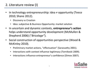 2. Literature review (I)
• In technology entrepreneurship: idea ≠ opportunity (Teece
2010; Shane 2012).
• Discovery vs Creation
• Idea: subjective & Business Opportunity: market solution
• In uncertain and dynamic contexts, entrepreneur’s action
helps understand opportunity development (McMullen &
Shepherd 2006) (“Bricolage”).
• Social construction of opportunities perspective (Wood &
McKinley 2010).
• Preliminary market actions, “effectuation” (Sarasvathy 2001).
• Interactions with context influence legitimacy (Tornikoski 2009).
• Interactions influence entrepreneur’s confidence (Dimov 2007).
4
 