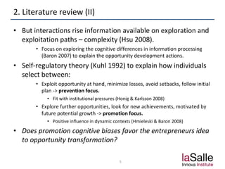 2. Literature review (II)
• But interactions rise information available on exploration and
exploitation paths – complexity (Hsu 2008).
• Focus on exploring the cognitive differences in information processing
(Baron 2007) to explain the opportunity development actions.
• Self-regulatory theory (Kuhl 1992) to explain how individuals
select between:
• Exploit opportunity at hand, minimize losses, avoid setbacks, follow initial
plan -> prevention focus.
• Fit with institutional pressures (Honig & Karlsson 2008)
• Explore further opportunities, look for new achievements, motivated by
future potential growth -> promotion focus.
• Positive influence in dynamic contexts (Hmieleski & Baron 2008)
• Does promotion cognitive biases favor the entrepreneurs idea
to opportunity transformation?
5
 
