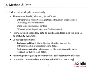 3. Method & Data
• Inductive multiple case-study.
• Three cases: BesTV, Miraveo, Securiforest.
• Entrepreneurs with different profiles and levels of experience on
technology entrepreneurship.
• Share same institutional context.
• Different technological ideas and final opportunity.
• Interviews and secondary data to build cases describing the idea to
opportunity evolution.
• Construct definitions:
• Technological idea: initial subjective idea that sparked the
entrepreneurship process (see Shane 2012).
• Business opportunity: definition of problem-solution with market
feedback (Ardichvili et al. 2003).
• Following Fisher (2012): Entrepreneur’s self-description of action
• Interaction between data and theory (Individual case story)
6
 