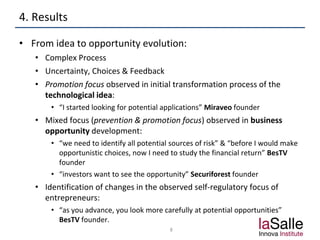 4. Results
• From idea to opportunity evolution:
• Complex Process
• Uncertainty, Choices & Feedback
• Promotion focus observed in initial transformation process of the
technological idea:
• “I started looking for potential applications” Miraveo founder
• Mixed focus (prevention & promotion focus) observed in business
opportunity development:
• “we need to identify all potential sources of risk” & “before I would make
opportunistic choices, now I need to study the financial return” BesTV
founder
• “investors want to see the opportunity” Securiforest founder
• Identification of changes in the observed self-regulatory focus of
entrepreneurs:
• “as you advance, you look more carefully at potential opportunities”
BesTV founder.
8
 
