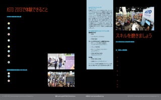 ASTD 2013で体験できること
                                                                                            ASTDプリカンファレンス 	
                                                                                            ワークシ ップ
                                                                                                 ョ
                                                                                            仕事のパフォーマンスを向上させ、 キャリア
                                                                                            アップするためのスキル構築が必要ではあ
                                                                                            りませんか? 会社の抱える最大の課題への
                                                                                            ソリューションをお探しではありませんか?
       8つのコンテンツトラック                                                                         このようなニーズに応えるために、  ASTDで
       ASTDでは、参加者の皆さんのニーズ合わせて、
                             カンファレンスを以下の                                                    は2～3日間で行うプログラムを用意してい
       8つのトラックに分類しています。                                                                     ます。 修了者には、 修了証書が授与されま
                                                                                            す。ASTDの世界レベルのコンテンツによっ
          •	   キャリア開発: 組織と個人両方のキャリア計画に関するトラック                                               て、最新のトレンドを身に付け、 会社に対し
               です。                                                                          て自身の価値を証明することができます。   修
                                                                                            了証書を手に入れて、  学習した知識を証明
          •	   学習の設計と促進: 学習の設計 促進のためのコアとなるアプ
                              ・                                                             しましょ う。
               ローチ、新しい革新的なアプローチの両方に対応するトラック
               です。                                                                          修了証書が提供されるプログラムの例:
                                                                                            基本的スキル


                                                                                                                       スキルを磨きまし う
                                                                                                                               ょ
          •	   グローバル人材開発: 文化的多様性、グローバリゼーション、ロ                                                •	 研修
               ーカリゼーション、地域ごとのベストプラクティスにフォーカスす
                                                                                              •	 コンサルティングスキル
               るトラックです。
                                                                                              •	 学習の設計
          •	   人材: コーチング、メンタリング、パフォーマンス向上、チェンジ
                                                                                            ラーニングテク  ノロジーに関するスキル       ASTDプリカンファレンスプログラム
               マネジメント、 学習部門の管理、 タレントマネジメントなどのト
                                                                                             •	 Eラーニングに関する高度な          プリカンファレンスワークショップは、 1日または半日のプログラムです。
               ピックに関するトラックです。
                                                                                                インストラクショナルデザイン         このワークショップは、 特定のトピックを掘り下げ、体験にフォーカスし
          •	   リーダーシップ開発: 個人および組織両方のリーダーシップ開                                                  •	 ブレンド型学習               たプログラムです。
               発のアプローチに関するトラックです。
                                                                                              •	 Eラーニングのインストラクシ
                                                                                                                       ワークシ ップの例:
                                                                                                                           ョ
          •	   ラーニングテクノロジー: 学習にテクノロジーを使用する場合の                                                   ョナルデザイン
                                                                                                                        •	 Going Mobile: How to Design, Develop, and Implement Apps
               コアとなるアプローチ、新しいアプローチを扱う トラックです。                                                 •	 学習の専門家が使用                 That Truly Change Performance （モバイル化: 学習パフォーマン
                                                                                                 するマルチメディア                 スに真の変化をもたらすアプリケーションの設計、                        開発、 導入方法）
          •	   測定、評価、ROI: あらゆるタイプのプログラム
                                      （ソーシャルラーニ
               ング、
                 リーダーシップ開発など）   の有効性の測定、評価方法、ROI                                            その他                         •	 Applying Lean Methods to Training and Learning 研修 学習への
                                                                                                                                                                        （   ・
               などにフォーカスするトラックです。                                                             •	 学習の測定と評価                   学習メソッ     ドの適用）
                                                                                              •	 企業のナレッジマネジメント          •	 Fostering Creativity Through Improvisation 即興を通じたクリエ
                                                                                                                                                                    （
          •	   職場の能力開発: このトラックでは、マネージャーなど、研修の専
                                                                                                                           イティビティの養成）
               門家ではない人向けに、 スタッフの能力を開発するツール、 戦                                               ワークショップや修了証書提供プログラムへの参
               略、ベストプラクティスなどを紹介します。                                                         加には、事前の申し込みと追加料金が必要です。      •	 Add StoryPower to Your Recruiting, Training, Coaching, and
                                                                                                                           Employee Engagement Initiatives 採用、
                                                                                                                                                          （       研修、   コーチング、      従業員
                                                                                                                           のモチベーション向上活動などに物語を活用する方法）
       特定の業界に関する3つのトラック:
                                                                                                                        •	 Mapping Out a Learning Journey for Your Leaders リーダーのた
                                                                                                                                                                         （
                                                                                                                           めの学習計画の策定）
          •	   高等教育: 大学の学部、
                          学部長、
                             教育リーダー向けのトラックです。
                                                                                                                        •	 Learning Across Cultures—Implementing Your L&D Programs
          •	   政府 行政機関: このセッションの提供者、
                 ・                  対象者は、 ・ ・
                                         国 州 地                                                                             Around the World 複数の文化にまたがる学習: L&Dプログラムを
                                                                                                                                          （
               域すべてのレベルの政府 行政機関の職員です。
                            ・                                                                                              世界中に導入する方法）

          •	   販売促進: 販売に関するトレーナー、コーチ、
                                    リーダー、管理職を                                                                           •	 Play to Learn: Designing Effective Learning Games 遊びを通じ
                                                                                                                                                                           （
               対象とするトラックです。ベストプラクティス、思想的リーダーシ                                                                              た学習: 効果的な学習ゲームの設計）
               ップ、 ・
                  設計 開発、販売スキル、
                             コンピテンシーなどのトピックを                                                                            •	 StandOut Advantage for Individuals 個人にと
                                                                                                                                                            （     ってのStandOutの利点）
               扱います。
                                                                                                                        •	 World Class Benchmarking: Seeing Success in Action 世界的レ
                                                                                                                                                                            （
                                                                                                                           ベルのベンチマーキング: 実際の成功例）




2
1 | ASTD 2013 International Conference & Exposition   登録: astd.org/ASTD2013Conference   お問合せ: international@astd.org                      ASTD 2013 International Conference & Exposition | 2
                                                                                                                                                                                            3
 