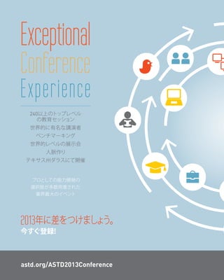 Exceptional
Conference
Experience
  240以上のトップレベル
     の教育セッション
  世界的に有名な講演者
    ベンチマーキング
  世界的レベルの展示会
       人脈作り
 テキサス州ダラスにて開催


   プロとしての能力開発の
  選択肢が多数用意された
    業界最大のイベント




2013年に差をつけましょう。
今すぐ登録!



astd.org/ASTD2013Conference
 