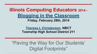 Illinois Computing Educators 2014 Blogging in the Classroom
Friday, February 28th, 2014
Theresa L Christensen, NBCT
Township High School District 211

“Paving the Way for Our Students’
Digital Footprints”

 