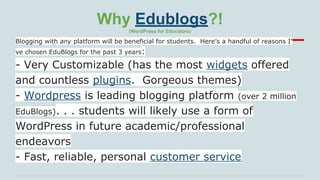 Why Edublogs?!
(WordPress for Educators)

Blogging with any platform will be beneficial for students. Here’s a handful of reasons I’
ve chosen EduBlogs for the past 3 years:

- Very Customizable (has the most widgets offered
and countless plugins. Gorgeous themes)
- Wordpress is leading blogging platform (over 2 million
EduBlogs). . . students will likely use a form of
WordPress in future academic/professional
endeavors
- Fast, reliable, personal customer service

 
