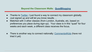 Beyond the Classroom Walls: QuadBlogging
●
●
●

Thanks to Twitter, I just found a way to connect my classroom globally.
Just signed up and will let you know results . .
Matched with 3 other classes (from London, Australia, etc, based on
preferences you place during sign-up). Your class is in this “quad” for four
weeks and each week, a different class receives the focus.

●

There is another way to connect nationally: Comments4Kids (have not
tried it yet)

 