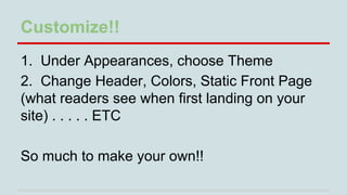 Customize!!
1. Under Appearances, choose Theme
2. Change Header, Colors, Static Front Page
(what readers see when first landing on your
site) . . . . . ETC
So much to make your own!!

 
