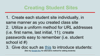 Creating Student Sites
1. Create each student site individually, in
same manner as you created class site
2. Utilize a uniform method for URL addresses
(i.e. first name, last initial, 11); create
passwords easy to remember (i.e. student
school id #)
3. Give doc such as this to introduce students:
(See my Google Doc for alternative method for adding students)

 