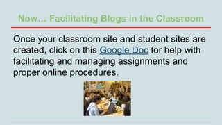 Now… Facilitating Blogs in the Classroom
Once your classroom site and student sites are
created, click on this Google Doc for help with
facilitating and managing assignments and
proper online procedures.

 