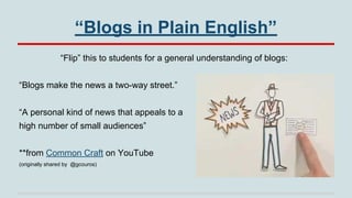 “Blogs in Plain English”
“Flip” this to students for a general understanding of blogs:
“Blogs make the news a two-way street.”
“A personal kind of news that appeals to a
high number of small audiences”
**from Common Craft on YouTube
(originally shared by @gcouros)

 