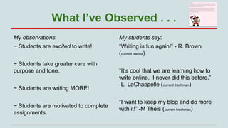 What I’ve Observed . . .
My observations:

My students say:

~ Students are excited to write!

“Writing is fun again!” - R. Brown
(current senior)

~ Students take greater care with
purpose and tone.
~ Students are writing MORE!
~ Students are motivated to complete
assignments.

“It’s cool that we are learning how to
write online. I never did this before.”
-L. LaChappelle (current freshman)
“I want to keep my blog and do more
with it!” -M Theis (current freshman)

 