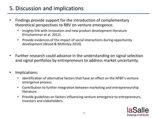 5. Discussion and implications
• Findings provide support for the introduction of complementary
theoretical perspectives to RBV on venture emergence.
• Insights link with innovation and new product development literature
(Frischammar et al. 2012).
• Provide evidences of the impact of social interactions during opportunity
development (Wood & McKinley 2010).
• Further research could advance in the understanding on signal selection
and signal portfolios by entrepreneurs to address market uncertainty.
• Implications:
• Identification of alternative factors that have an effect on the NTBF’s venture
emergence process.
• Contribution to further integration between marketing and entrepreneurship
literature.
• Provide guidelines on factors influencing venture emergence to entrepreneurs,
investors and stakeholders.
10
 