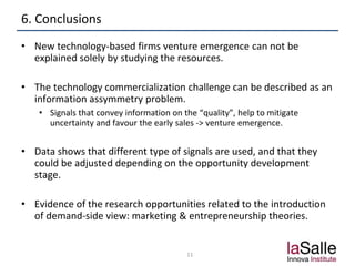 6. Conclusions
• New technology-based firms venture emergence can not be
explained solely by studying the resources.
• The technology commercialization challenge can be described as an
information assymmetry problem.
• Signals that convey information on the “quality”, help to mitigate
uncertainty and favour the early sales -> venture emergence.
• Data shows that different type of signals are used, and that they
could be adjusted depending on the opportunity development
stage.
• Evidence of the research opportunities related to the introduction
of demand-side view: marketing & entrepreneurship theories.
11
 