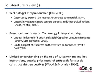 2. Literature review (I)
• Technology Entrepreneurship (Hsu 2008)
• Opportunity exploitation requires technology commercialization.
• Uncertainty regarding new venture products reduces survival options
(Shepherd et al. 2000).
• Resource-based view on Technology Entrepreneurship:
• Unclear influence of Human and Social Capital on venture emergence
(Dimov 2010, Tornikoski 2007).
• Limited impact of resources on the venture performance (West &
Noel 2009).
• Limited understanding on the role of customer and market
interactions, despite prior research proposals for a socio-
constructivist perspectives (Wood & McKinley 2010).
4
 