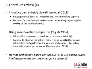 2. Literature review (II)
• Introduce demand-side view (Priem et al. 2011)
• Heterogeneous demand -> need to create value before capture.
• Focus on factors that reduce customer uncertainty regarding the
quality of the product/service.
• Using an information perspective (Stiglitz 1985):
• Information assymmetry: producer – buyer (uncertainty).
• Propose to observe the actions (observed as signals) that convey
information on “quality” of the venture and products (signaling
theory) to explain performance (Connely et al. 2010).
• How do technology-based ventures (NTBFs) use signals? Does
it influence on the venture emergence process?
5
 