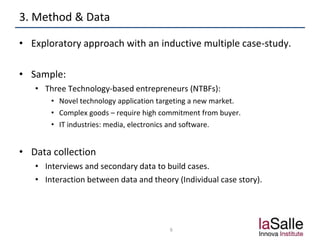 3. Method & Data
• Exploratory approach with an inductive multiple case-study.
• Sample:
• Three Technology-based entrepreneurs (NTBFs):
• Novel technology application targeting a new market.
• Complex goods – require high commitment from buyer.
• IT industries: media, electronics and software.
• Data collection
• Interviews and secondary data to build cases.
• Interaction between data and theory (Individual case story).
6
 