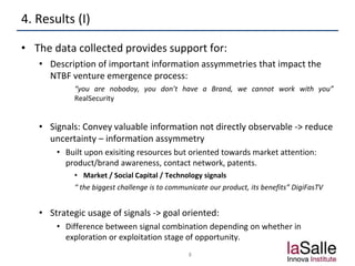 4. Results (I)
• The data collected provides support for:
• Description of important information assymmetries that impact the
NTBF venture emergence process:
“you are nobodoy, you don’t have a Brand, we cannot work with you”
RealSecurity
• Signals: Convey valuable information not directly observable -> reduce
uncertainty – information assymmetry
• Built upon exisiting resources but oriented towards market attention:
product/brand awareness, contact network, patents.
• Market / Social Capital / Technology signals
“ the biggest challenge is to communicate our product, its benefits” DigiFasTV
• Strategic usage of signals -> goal oriented:
• Difference between signal combination depending on whether in
exploration or exploitation stage of opportunity.
8
 