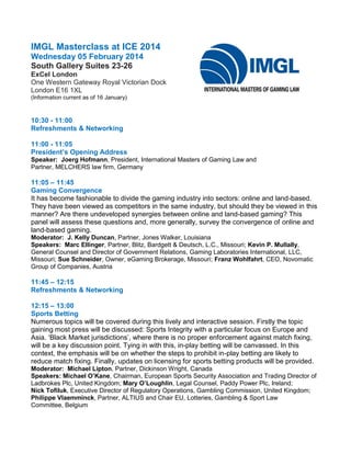 IMGL Masterclass at ICE 2014
Wednesday 05 February 2014
South Gallery Suites 23-26
ExCel London
One Western Gateway Royal Victorian Dock
London E16 1XL
(Information current as of 16 January)

10:30 - 11:00
Refreshments & Networking
11:00 - 11:05
President’s Opening Address
Speaker: Joerg Hofmann, President, International Masters of Gaming Law and
Partner, MELCHERS law firm, Germany

11:05 – 11:45
Gaming Convergence
It has become fashionable to divide the gaming industry into sectors: online and land-based.
They have been viewed as competitors in the same industry, but should they be viewed in this
manner? Are there undeveloped synergies between online and land-based gaming? This
panel will assess these questions and, more generally, survey the convergence of online and
land-based gaming.
Moderator: J. Kelly Duncan, Partner, Jones Walker, Louisiana
Speakers: Marc Ellinger, Partner, Blitz, Bardgett & Deutsch, L.C., Missouri; Kevin P. Mullally,
General Counsel and Director of Government Relations, Gaming Laboratories International, LLC,
Missouri; Sue Schneider, Owner, eGaming Brokerage, Missouri; Franz Wohlfahrt, CEO, Novomatic
Group of Companies, Austria

11:45 – 12:15
Refreshments & Networking
12:15 – 13:00
Sports Betting
Numerous topics will be covered during this lively and interactive session. Firstly the topic
gaining most press will be discussed: Sports Integrity with a particular focus on Europe and
Asia. ‘Black Market jurisdictions’, where there is no proper enforcement against match fixing,
will be a key discussion point. Tying in with this, in-play betting will be canvassed. In this
context, the emphasis will be on whether the steps to prohibit in-play betting are likely to
reduce match fixing. Finally, updates on licensing for sports betting products will be provided.
Moderator: Michael Lipton, Partner, Dickinson Wright, Canada
Speakers: Michael O’Kane, Chairman, European Sports Security Association and Trading Director of
Ladbrokes Plc, United Kingdom; Mary O’Loughlin, Legal Counsel, Paddy Power Plc, Ireland;
Nick Tofiluk, Executive Director of Regulatory Operations, Gambling Commission, United Kingdom;
Philippe Vlaemminck, Partner, ALTIUS and Chair EU, Lotteries, Gambling & Sport Law
Committee, Belgium

 