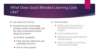 What Does Good Blended Learning Look
Like?
 Can take lots of forms
 Sometimes your technology
dictates certain functionality, but
the right components should
always be present:
 Intuitive navigation
 Clear learning objectives and
scaffolded structure
 Just-in-time support
 Some examples:
 Walkthroughs from winners of
BlackBoard exemplary course
program
 Canvas example courses
 Walkthrough of Google Classroom
example courses
 Log in to example courses from a
school using Schoology
 