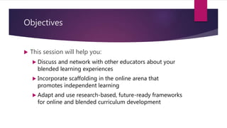 Objectives
 This session will help you:
 Discuss and network with other educators about your
blended learning experiences
 Incorporate scaffolding in the online arena that
promotes independent learning
 Adapt and use research-based, future-ready frameworks
for online and blended curriculum development
 