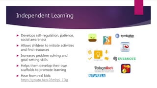 Independent Learning
 Develops self-regulation, patience,
social awareness
 Allows children to initiate activities
and find resources
 Increases problem solving and
goal-setting skills
 Helps them develop their own
scaffolds to promote learning
 Hear from real kids:
https://youtu.be/x28mhpi_ZDg
 