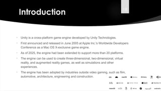 18
Introduction
• Unity is a cross-platform game engine developed by Unity Technologies.
• First announced and released in June 2005 at Apple Inc.'s Worldwide Developers
Conference as a Mac OS X-exclusive game engine.
• As of 2025, the engine had been extended to support more than 20 platforms.
• The engine can be used to create three-dimensional, two-dimensional, virtual
reality, and augmented reality games, as well as simulations and other
experiences.
• The engine has been adopted by industries outside video gaming, such as film,
automotive, architecture, engineering and construction.
Introduction
 