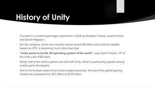 19
History of Unity
• Founded in a small Copenhagen apartment in 2004 by Nicholas Francis, Joachim Ante,
and David Helgason.
• But the company, which was recently valued around $6 billion and could be headed
toward an IPO, is becoming much more than that.
• “Unity wants to be the 3D operating system of the world”, says Sylvio Drouin, VP of
the Unity Labs R&D team.
• Nearly half of the world’s games are built with Unity, which is particularly popular among
mobile game developers.
• And in the fourteen years since Unity’s engine launched, the size of the global gaming
market has exploded from $27 billion to $135 billion.
 