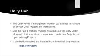24
Unity Hub
• The Unity Hub is a management tool that you can use to manage
all of your Unity Projects and installations.
• Use the Hub to manage multiple installations of the Unity Editor
along with their associated components, create new Projects, and
open existing Projects.
• It can be downloaded and installed from the official unity website.
https://unity.com/
 
