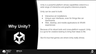 Augmente
d Human
Lab flowsxr.com
Unity is a powerful platform whose capabilities extend to a
wide range of interactive and graphic-intensive projects.
Unity can be used to build:
● Interactive art installations
● Unique user interfaces, even for things like car
dashboards
● Web, desktop, and mobile applications & VR/AR
experiences
Because of its robust tools and cross-platform support, Unity
is a go-to for creators looking to bring their ideas to life.
Why Unity?
But it's true that games are where Unity really shines.
 