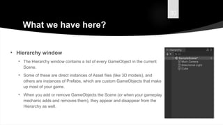 30
What we have here?
• Hierarchy window
• The Hierarchy window contains a list of every GameObject in the current
Scene.
• Some of these are direct instances of Asset files (like 3D models), and
others are instances of Prefabs, which are custom GameObjects that make
up most of your game.
• When you add or remove GameObjects the Scene (or when your gameplay
mechanic adds and removes them), they appear and disappear from the
Hierarchy as well.
 