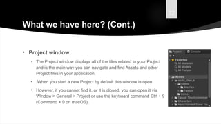 32
What we have here? (Cont.)
• Project window
• The Project window displays all of the files related to your Project
and is the main way you can navigate and find Assets and other
Project files in your application.
• When you start a new Project by default this window is open.
• However, if you cannot find it, or it is closed, you can open it via
Window > General > Project or use the keyboard command Ctrl + 9
(Command + 9 on macOS).
 